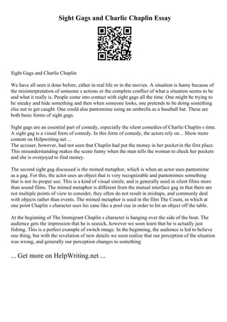 Sight Gags and Charlie Chaplin Essay
Sight Gags and Charlie Chaplin
We have all seen it done before, either in real life or in the movies. A situation is funny because of
the misinterpretation of someone s actions or the complete conflict of what a situation seems to be
and what it really is. People come into contact with sight gags all the time. One might be trying to
be sneaky and hide something and then when someone looks, one pretends to be doing something
else not to get caught. One could also pantomime using an umbrella as a baseball bat. These are
both basic forms of sight gags.
Sight gags are an essential part of comedy, especially the silent comedies of Charlie Chaplin s time.
A sight gag is a visual form of comedy. In this form of comedy, the actors rely on... Show more
content on Helpwriting.net ...
The accuser, however, had not seen that Chaplin had put the money in her pocketin the first place.
This misunderstanding makes the scene funny when the man tells the woman to check her pockets
and she is overjoyed to find money.
The second sight gag discussed is the mimed metaphor, which is when an actor uses pantomime
as a gag. For this, the actor uses an object that is very recognizable and pantomimes something
that is not its proper use. This is a kind of visual simile, and is generally used in silent films more
than sound films. The mimed metaphor is different from the mutual interface gag in that there are
not multiple points of view to consider, they often do not result in mishaps, and commonly deal
with objects rather than events. The mimed metaphor is used in the film The Count, in which at
one point Chaplin s character uses his cane like a pool cue in order to hit an object off the table.
At the beginning of The Immigrant Chaplin s character is hanging over the side of the boat. The
audience gets the impression that he is seasick, however we soon learn that he is actually just
fishing. This is a perfect example of switch image. In the beginning, the audience is led to believe
one thing, but with the revelation of new details we soon realize that our perception of the situation
was wrong, and generally our perception changes to something
... Get more on HelpWriting.net ...
 
