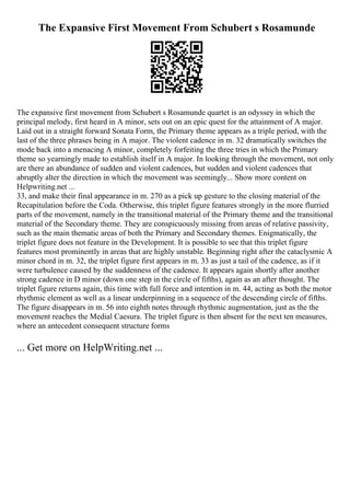 The Expansive First Movement From Schubert s Rosamunde
The expansive first movement from Schubert s Rosamunde quartet is an odyssey in which the
principal melody, first heard in A minor, sets out on an epic quest for the attainment of A major.
Laid out in a straight forward Sonata Form, the Primary theme appears as a triple period, with the
last of the three phrases being in A major. The violent cadence in m. 32 dramatically switches the
mode back into a menacing A minor, completely forfeiting the three tries in which the Primary
theme so yearningly made to establish itself in A major. In looking through the movement, not only
are there an abundance of sudden and violent cadences, but sudden and violent cadences that
abruptly alter the direction in which the movement was seemingly... Show more content on
Helpwriting.net ...
33, and make their final appearance in m. 270 as a pick up gesture to the closing material of the
Recapitulation before the Coda. Otherwise, this triplet figure features strongly in the more flurried
parts of the movement, namely in the transitional material of the Primary theme and the transitional
material of the Secondary theme. They are conspicuously missing from areas of relative passivity,
such as the main thematic areas of both the Primary and Secondary themes. Enigmatically, the
triplet figure does not feature in the Development. It is possible to see that this triplet figure
features most prominently in areas that are highly unstable. Beginning right after the cataclysmic A
minor chord in m. 32, the triplet figure first appears in m. 33 as just a tail of the cadence, as if it
were turbulence caused by the suddenness of the cadence. It appears again shortly after another
strong cadence in D minor (down one step in the circle of fifths), again as an after thought. The
triplet figure returns again, this time with full force and intention in m. 44, acting as both the motor
rhythmic element as well as a linear underpinning in a sequence of the descending circle of fifths.
The figure disappears in m. 56 into eighth notes through rhythmic augmentation, just as the the
movement reaches the Medial Caesura. The triplet figure is then absent for the next ten measures,
where an antecedent consequent structure forms
... Get more on HelpWriting.net ...
 