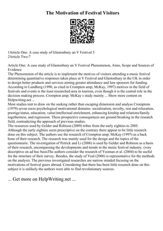 The Motivation of Festival Visitors
1Article One: A case study of Glastonbury an V Festival 5
2Article Two:7
Article One: A case study of Glastonbury an V Festival Phenomenon, Aims, Scope and Sources of
Evidence
The Phenomenon of the article is to implement the motives of visitors attending a music festival
determining quantitative responses taken place at V Festival and Glastonbury in the UK in order
to design better products and services aiming greater attendance and lure sponsors for funding.
According to Lundberg (1990, as cited in Crompton amp; McKay, 1997) motives in the field of
festivals and events is the least researched area in tourism, even though it is the central role in the
decision making process. Crompton amp; McKay s study mainly ... Show more content on
Helpwriting.net ...
Most studies tent to draw on the seeking rather than escaping dimension and analyse Cromptons
(1979) seven socio psychological motivational domains: socialization, novelty, rest and relaxation,
prestige/status, education, value/intellectual enrichment, enhancing kinship and relations/family
togetherness, and regression. These prospective consequences are ground breaking in the research
field, contradicting the approach of previous studies.
The resources used by Gelder and Robison (2009) tribes from the early eighties to 2005.
Although the early eighties seem prescriptive on the contrary there appear to be little research
done on this subject. The authors use the research of Crompton amp; McKay (1997) as a back
bone of their research. The research was mainly used for the design and the topics of the
questionnaire. The investigation of Petrick and Li (2006) is used by Gelder and Robison as a basis
of their research, encompassing the developments and trends in the music festival industry. (very
descriptive on ad hoc basisThe authors consider the research of Yeoman et al. (2004) to be useful
for the structure of their survey. Besides, the study of Veal (2006) is representative for the methods
on the analysis. The previous investigated researches are narrow minded focusing on the
motivations of festival goers abroad. Considering that there has been little research done on this
subject it is unlikely the authors were able to find revolutionary sources.
... Get more on HelpWriting.net ...
 
