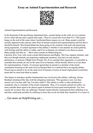 Essay on Animal Experimentation and Research
Animal Experimentation and Research
In the basement of the psychology department here, a poster hangs on the wall; on it is a picture
of two white lab rats and a caption that reads, ?They?ve saved more lives than 911.? This poster
hangs on the wall of the room where I performed brain surgery on a rat. Many people would be
morally opposed to this and any other form of animal research and experimentation and feel that it
should be banned. This heated debate has been going on for centuries with each side possessing
strong arguments. A central argument to this debate is whether or not animals are moral patients,
with feelings anId the ability to suffer, and if we as humans are entitled to use them as means.
Many people feel that we ... Show more content on Helpwriting.net ...
Likewise, R.G. Frey, who wrote a book titled Interests and Rights: The Case Against Animals, said
that even though animals can experience unpleasant situations, they have no true desires,
preferences, or memory (?Right from Wrong? 26). If we consider their arguments, it is possible to
conclude that animals are not on the same level as humans, which morally allows us to use them
for experimentation. Clearly, if everyone agreed that an animal is a member of the moral
community?meaning on the same level as humans?then we would not have an ongoing debate.
Perceiving an animal to be on the same level of humans in terms of moral implications would then
mean that we must treat them as equals.
This begins to introduce another fundamental issue involved in this debate: suffering. Jeremy
Bentham introduced this idea with the ubiquitous statement, ?The question is not, Can they
reason? nor Can they talk? but, Can they suffer?? This ability to suffer is often attributed to
somebody who is a member of the moral community. Thus, if we assume animals do suffer, we
must consider them equal to be almost equal to humans?at least equal moral patients. Yet, how
exactly do we know they are suffering? Animals cannot directly communicate their suffering to us,
and they could quite possibly be suffering at times that we do not think they should be. It is easier to
... Get more on HelpWriting.net ...
 