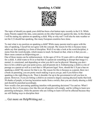 Spanking A Child
The topic of should you spank your child has been a hot button topic recently in the U.S. While
many Parents support the idea, some parents on the other hand are against the idea. In this thread,
I will be stating my opinion on spanking a child. Why or why not? I will also be state weather or
not the U.S should ban spanking, like many European countries have done.
To start what is my position on spanking a child? While many parents tend to agree with the
idea of spanking, I myself do not agree with the concept. My reason for this is because many
adults say that spanking is a form of discipline. Well if we take a look at the word discipline, it
stems from the word disciple, which means to teach. So based on that, what is it that you are ...
Show more content on Helpwriting.net ...
One of those means can be embarrassment. At the ages of 10 to 18 years old it s all about image
for a child. A child wants to fit in so bad that if a parent do something to disrupt that image it s
mental, it s emotional, and depending on what you did it can be physical. Meaning you don t
have to hit a child to get your point across, and all parents do it. Embarrassing a child is a rite of
passage as a parent as well as a tool that is 100 percent legal. Now, should the U.S put a ban on
spanking a child? My answer for that is no. My reason for this is because as a parent, there isn t
a book on parenting, you are pretty much making it up as you go, and if you believe that
spanking is the right thing to do. Then it shouldn t be up to the government to tell you how to
parent. However, if you are hitting a child to an extensive degree causing physical marks that look
50 shades of purple, or leaving laceration marks from a switch, then you are clearly abusing a child
and should be punished accordingly.
Now would a law preventing spanking interfere with parenting decisions? Yes and no. What I
mean by this is if you pass a law like this not all parents will comply, and be willing to learn new
parenting techniques, while the parents who are willing to learn will not be affected because they
are still finding ways to discipline their
... Get more on HelpWriting.net ...
 
