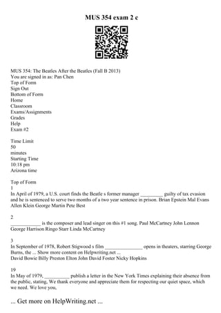 MUS 354 exam 2 c
MUS 354: The Beatles After the Beatles (Fall B 2013)
You are signed in as: Pan Chen
Top of Form
Sign Out
Bottom of Form
Home
Classroom
Exams/Assignments
Grades
Help
Exam #2
Time Limit
50
minutes
Starting Time
10:18 pm
Arizona time
Top of Form
1
In April of 1979, a U.S. court finds the Beatle s former manager _________ guilty of tax evasion
and he is sentenced to serve two months of a two year sentence in prison. Brian Epstein Mal Evans
Allen Klein George Martin Pete Best
2
____________ is the composer and lead singer on this #1 song. Paul McCartney John Lennon
George Harrison Ringo Starr Linda McCartney
3
In September of 1978, Robert Stigwood s film _______________ opens in theaters, starring George
Burns, the ... Show more content on Helpwriting.net ...
David Bowie Billy Preston Elton John David Foster Nicky Hopkins
19
In May of 1979, __________ publish a letter in the New York Times explaining their absence from
the public, stating, We thank everyone and appreciate them for respecting our quiet space, which
we need. We love you,
... Get more on HelpWriting.net ...
 