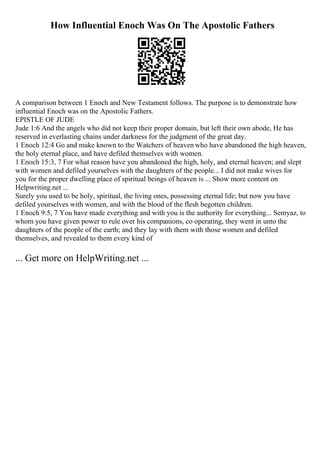 How Influential Enoch Was On The Apostolic Fathers
A comparison between 1 Enoch and New Testament follows. The purpose is to demonstrate how
influential Enoch was on the Apostolic Fathers.
EPISTLE OF JUDE
Jude 1:6 And the angels who did not keep their proper domain, but left their own abode, He has
reserved in everlasting chains under darkness for the judgment of the great day.
1 Enoch 12:4 Go and make known to the Watchers of heaven who have abandoned the high heaven,
the holy eternal place, and have defiled themselves with women.
1 Enoch 15:3, 7 For what reason have you abandoned the high, holy, and eternal heaven; and slept
with women and defiled yourselves with the daughters of the people... I did not make wives for
you for the proper dwelling place of spiritual beings of heaven is ... Show more content on
Helpwriting.net ...
Surely you used to be holy, spiritual, the living ones, possessing eternal life; but now you have
defiled yourselves with women, and with the blood of the flesh begotten children.
1 Enoch 9:5, 7 You have made everything and with you is the authority for everything... Semyaz, to
whom you have given power to rule over his companions, co operating, they went in unto the
daughters of the people of the earth; and they lay with them with those women and defiled
themselves, and revealed to them every kind of
... Get more on HelpWriting.net ...
 