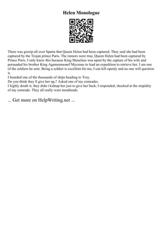 Helen Monologue
There was gossip all over Sparta that Queen Helen had been captured. They said she had been
captured by the Trojan prince Paris. The rumors were true, Queen Helen had been captured by
Prince Paris. I only knew this because King Menelaus was upset by the capture of his wife and
persuaded his brother King Agamemnonof Mycenae to lead an expedition to retrieve her. I am one
of the soldiers he sent. Being a soldier is excellent for me, I can kill openly and no one will question
it.
I boarded one of the thousands of ships heading to Troy.
Do you think they ll give her up,? Asked one of my comrades.
I highly doubt it, they didn t kidnap her just to give her back, I responded, shocked at the stupidity
of my comrade. They all really were meatheads.
... Get more on HelpWriting.net ...
 