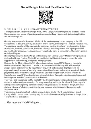 Grand Designs Live And Ideal Home Show
M E D I A 10: U N R I V A L L E D A U T U M N E V E N T S
The organizers of Clerkenwell Design Week, 100% Design, Grand Designs Live and Ideal Home
Show, opens a new season of exciting events showcasing luxury design and fashion to celebrities
and social change talks.
Opening a new season in September Media 10, the most decorated events company in the UK,
will continue to deliver a growing calendar of 23 live shows, attracting over 1 million visitors a year.
The next three months will be punctuated with themes ranging from luxury craftsmanship, design,
architecture, interiors, construction, home and cookery; delivering no less than eight specialized
and blockbuster consumer events combined. The calendar starts in September ... Show more content
on Helpwriting.net ...
Hosting the prestigious 100% Design and launching new venture Luxury Made in Olympia during
the London Design Festival, Media 10 has established itself in the industry as one of the main
supporters of craftsmanship, design and emerging talents.
Running for the 22nd edition, the UK s largest design trade show, 100% Design is especially
curated to the theme Experience . The aim is to consider the multiplicity with which design
guides, frames and improves the ways that we live, work and consume. The theme will be
expressed through a series of specially commissioned installations and the show s unrivalled talks
programme, Talks with 100% Design which last year had designer Isle Crawford founder of
Studioilse and Yves BГ©har, founder and principal designer fuseproject, the integrated design and
branding firm, and chief creative officer at Jawbone.
This year s talk programme will be curated by the Design Museum, bringing the institution out in to
the world and the design community. Focusing on quality and depth, the talks will feature agenda
setting discussions exploring trends in contemporary practice and the future of design, as well as
giving a glimpse of what to expect from the new museum when it opens in Kensington on 24
November 2016.
Transitioning to exclusive high end and luxury designs, Media 10 will simultaneously launch
Luxury Made: London s new contemporary decorative interiors and a highly selective design event.
The exhibition is centered on
... Get more on HelpWriting.net ...
 