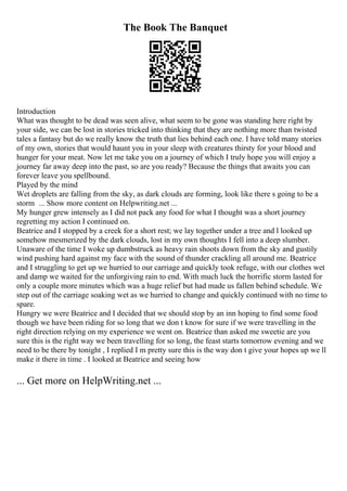 The Book The Banquet
Introduction
What was thought to be dead was seen alive, what seem to be gone was standing here right by
your side, we can be lost in stories tricked into thinking that they are nothing more than twisted
tales a fantasy but do we really know the truth that lies behind each one. I have told many stories
of my own, stories that would haunt you in your sleep with creatures thirsty for your blood and
hunger for your meat. Now let me take you on a journey of which I truly hope you will enjoy a
journey far away deep into the past, so are you ready? Because the things that awaits you can
forever leave you spellbound.
Played by the mind
Wet droplets are falling from the sky, as dark clouds are forming, look like there s going to be a
storm ... Show more content on Helpwriting.net ...
My hunger grew intensely as I did not pack any food for what I thought was a short journey
regretting my action I continued on.
Beatrice and I stopped by a creek for a short rest; we lay together under a tree and l looked up
somehow mesmerized by the dark clouds, lost in my own thoughts I fell into a deep slumber.
Unaware of the time I woke up dumbstruck as heavy rain shoots down from the sky and gustily
wind pushing hard against my face with the sound of thunder crackling all around me. Beatrice
and I struggling to get up we hurried to our carriage and quickly took refuge, with our clothes wet
and damp we waited for the unforgiving rain to end. With much luck the horrific storm lasted for
only a couple more minutes which was a huge relief but had made us fallen behind schedule. We
step out of the carriage soaking wet as we hurried to change and quickly continued with no time to
spare.
Hungry we were Beatrice and I decided that we should stop by an inn hoping to find some food
though we have been riding for so long that we don t know for sure if we were travelling in the
right direction relying on my experience we went on. Beatrice than asked me sweetie are you
sure this is the right way we been travelling for so long, the feast starts tomorrow evening and we
need to be there by tonight , I replied I m pretty sure this is the way don t give your hopes up we ll
make it there in time . I looked at Beatrice and seeing how
... Get more on HelpWriting.net ...
 