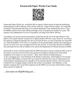 Farnsworth Paper Works Case Study
Farnsworth Paper Works, Inc. would first like to request a future permit to begin the pelletizing
and packaging of 300 to 500 tons of fly ash for retail sale. Along with this request, we would like
to request a second permit allowing us to continue disposing of any remaining fly ash in a Type
III landfill, which we have been taking advantage of on our property for the past two years. The
amount of fly ashdisposed of on our own property will range from 500 to 700 tons.
According to our recent research and analysis, pelletizing our fly ash waste and selling it to the
public as low grade fertilizer would rid us of approximately 500 tons a year. However, we do have
the capacity to dump this harmless fly ash on our back 40 acres, an area of land that was classified
as a Type III landfill in 1979. Due to a crackdown on the general public and their free dumping on
our lot, our forty acres were not approved for fly ash, but now 35 years later the 40 acre landfill is
safe and ready for use with no liability to be seen by the Department of Natural Resources (DNR).
Farnsworth is aware of all precautions that the DNR must take to ensure ecological safety in all of
the regions it governs; however after some general investigation and discussion with similar
companies in our region, we have noticed ... Show more content on Helpwriting.net ...
As far as dumping goes, Tom Fleshman of the Richter Corporation, which happens to be located
in the same DNR region as Farnsworth, has assured me that they have seen no repercussions for
continuing their dumping practices regardless of the sanctions placed on them. Like Farnsworth,
Freedom Power Company dumps wood fly ash on their own property. The difference is that
freedom compacts their waste before disposal, but the DNR was not aware of this before writing
them a permit to legally do
... Get more on HelpWriting.net ...
 