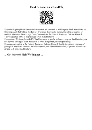 Food In America s Landfills
Evidence: Eighty percent of the fresh water that we consume is used to grow food. Yet we end up
throwing nearly half of that food away. When you throw out a burger, that s the equivalent of
taking a 90 minute shower, says Dana Gunders from the Natural Resources Defense Council.
Throwing out an apple is like taking a seven minute shower
Explanation: We through out half if foodthat could be useful to farmers to grow food but that does
not happen. So we just think it is easier to reuse things than just though it away.
Evidence: According to the Natural Resources Defense Council, food is the number one type of
garbage in America s landfills. As it decomposes, this food emits methane, a gas that pollutes the
air and soil. Some landfills have
... Get more on HelpWriting.net ...
 