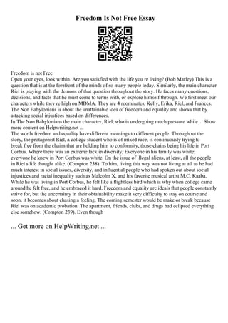 Freedom Is Not Free Essay
Freedom is not Free
Open your eyes, look within. Are you satisfied with the life you re living? (Bob Marley) This is a
question that is at the forefront of the minds of so many people today. Similarly, the main character
Riel is playing with the demons of that question throughout the story. He faces many questions,
decisions, and facts that he must come to terms with, or explore himself through. We first meet our
characters while they re high on MDMA. They are 4 roommates, Kelly, Erika, Riel, and Frances.
The Non Babylonians is about the unattainable idea of freedom and equality and shows that by
attacking social injustices based on differences.
In The Non Babylonians the main character, Riel, who is undergoing much pressure while ... Show
more content on Helpwriting.net ...
The words freedom and equality have different meanings to different people. Throughout the
story, the protagonist Riel, a college student who is of mixed race, is continuously trying to
break free from the chains that are holding him to conformity, those chains being his life in Port
Corbus. Where there was an extreme lack in diversity, Everyone in his family was white;
everyone he knew in Port Corbus was white. On the issue of illegal aliens, at least, all the people
in Riel s life thought alike. (Compton 238). To him, living this way was not living at all as he had
much interest in social issues, diversity, and influential people who had spoken out about social
injustices and racial inequality such as Malcolm X, and his favorite musical artist M.C. Kaaba.
While he was living in Port Corbus, he felt like a flightless bird which is why when college came
around he felt free, and he embraced it hard. Freedom and equality are ideals that people constantly
strive for, but the uncertainty in their obtainability make it very difficulty to stay on course and
soon, it becomes about chasing a feeling. The coming semester would be make or break because
Riel was on academic probation. The apartment, friends, clubs, and drugs had eclipsed everything
else somehow. (Compton 239). Even though
... Get more on HelpWriting.net ...
 