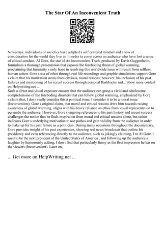 The Star Of An Inconvenient Truth
Nowadays, individuals of societies have adapted a self centered mindset and a loss of
consideration for the world they live in. In order to come across an audience who have lost a sense
of ethical conduct, Al Gore, the star of An Inconvenient Truth, produced by Davis Guggenheim,
formulates a thorough presentation that exposes the foreboding threat of global warming,
proclaiming that humanity s only hope in resolving this worldwide issue will result from selfless,
human action. Gore s use of ethos through real life recordings and graphic simulations support Gore
s claim that his motivation stems from obvious, moral reasons; however, his inclusion of his past
failures and mentioning of his recent success through personal flashbacks and... Show more content
on Helpwriting.net ...
Such a direct and visual exposure ensures that the audience can grasp a vivid and wholesome
comprehension of the foreboding disasters that can follow global warming, emphasized by Gore
s claim that, I don t really consider this a political issue, I consider it to be a moral issue
(Inconvenient). Gore s original claim, that moral and ethical reasons drive him towards raising
awareness of global warming, aligns with his heavy reliance on ethos from visual representation to
persuade the audience. However, Gore s ongoing references to his past history and recent success
challenges the notion that he finds inspiration from moral and ethical reasons alone, but rather
indicates Gore s underlying motivation to use pathos and gain validity from the audience in order
to make up for his past failure as a politician. During many occasions throughout the documentary,
Gore provides insight of his past experiences, showing real news broadcasts that outline his
presidency and even referencing directly to the audience, such as jokingly claiming, I m Al Gore, I
used to be the next president of the United States of America , and following up the audience s
laughter by humorously adding, I don t find that particularly funny as the first impression he has on
the viewers (Inconvenient). Later on,
... Get more on HelpWriting.net ...
 