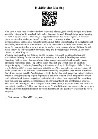Invisible Man Meaning
What does it mean to be invisible? To have your voice silenced, your identity stripped away from
you, to have to answer to somebody who makes decisions for you? Through the power of learning
the truth in several forms of literature, it is apparent that there has been an agenda. A dominant
power structure has tried to put the African American community in a box, limit our
accomplishments and use us as means to justify an end. Ralph Ellison touched on racerelations and
what it truly means to be an African American in his classic book Invisible Man, but the title has
such a deeper meaning than what you see on the surface. In the grander scheme of things, the title
means to have no sense of identity or culture, tying into the much bigger problem... Show more
content on Helpwriting.net ...
We come from a culture that does not exist to the upper echelon of society and we are not
expected to climb any further than what we are allowed to. Booker T. Washington s Atlanta
Exposition Address shows that assimilation is just as dangerous to the black mentality as not
embracing your culture at all. The address shows pride in being second class, an unsettling
hunger for trying to reach the glass ceiling without ever breaking it. Washington s belief is that It
is at the bottom of life we must begin, and not at the top. After years of being taken advantage of
by the system, this is a Stockholm Syndrome style mentality designed to keep African Americans
down for as long as possible. Washington overlooks the fact that black people have done what they
needed to throughout history to gain respect and it has never worked. White people never look at
black pride or black interests as positive, and assimilation allows them to ground blacks and keep
them without a true identity, keep them under an oppressive thumb and keep them not knowing
about their true mental gifts. As Washington states, No race can prosper till it learns that there is as
much dignity in tilling a field as in writing a poem. Preached this way, this man actively encourages
African Americans to remain stuck in a devastating mentality that could have wiped out the race a
long time
... Get more on HelpWriting.net ...
 