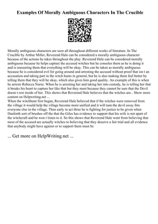Examples Of Morally Ambiguous Characters In The Crucible
Morally ambiguous characters are seen all throughout different works of literature. In The
Crucible by Arthur Miller, Reverend Hale can be considered a morally ambiguous character
because of the actions he takes throughout the play. Reverend Hale can be considered morally
ambiguous because he helps capture the accused witches but he consoles them as he is doing it
and is reassuring them that everything will be okay. This can be taken as morally ambiguous
because he is considered evil for going around and arresting the accused without proof that isn t an
accusation and taking part in the witch hunts in general, but he is also making them feel better by
telling them that they will be okay, which also gives him good quality. An example of this is when
he arrests Rebecca Nurse. When he is arresting her and taking her into custody, he is telling her that
it breaks his heart to capture her like that but they must because they cannot be sure that the Devil
doesn t rest inside of her. This shows that Reverend Hale believes that the witches are... Show more
content on Helpwriting.net ...
When the witchhunt first began, Reverend Hale believed that if the witches were removed from
the village it would help the village become more unified and it will turn the devil away frm
everyone else in the village. Then early in act three he is fighting for justice to be given when
Danforth sort of brushes off the that the Giles has evidence to support that his wife is not apart of
the witchcraft and he won t listen to it. So this shows that Reverend Hale went from believing that
most of the accused are actually witches to believing that they deserve a fair trial and all evidence
that anybody might have against or to support them must be
... Get more on HelpWriting.net ...
 