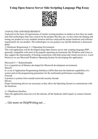 Using Open Source Server Side Scripting Language Php Essay
3.0ANALYSIS AND REQUIREMENT
Analyzed on the basis of requirements of similar existing products in market as how they are made
and what technologies they have used to be the product that they are, we have been developing and
testing our product at every modular iteration and have analyzed the proper hardware and software
requirements for our product. The technologies we are going to use and the hardware is discussed
detail.
3.1Hardware Requirement 3.1.1Operating Environment
This web application will be developed using Open Source server side scripting language PHP ,
generally compatible with most of the popular operating environments like Windows and Linux as
they support the functionality of hosting connections with both actual and virtual servers (i.e. Local
Hosts).so we use Microsoft Windows Operating System for developing this application.
Microsoft C++ Redistributable
It is a required set of libraries developed for Microsoft development environment.
DirectX
It s a set of Application Programming Interfaces (APIs) that tests the hardware capabilities of a
system and set the programming parameters for the multimedia performance accordingly.
Firewall
It protects a systems from outside (network) security threads.
Drivers
Proper functioning drivers are necessary as they allow the Operating System to communicate with
the hardware.
3.1.2Hardware Interface
Since the application must run over the internet, all the hardware shall require to connect internet
which
... Get more on HelpWriting.net ...
 