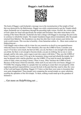 Haggai s And Zechariah
The book of Haggai s and Zechariah s message was to the reconstruction of the temple of God
that was destroyed by the Babylonians. Haggai was solely commissioned to get the Temple rebuilt
where Zechariah was of repentance through the preceding eight visions. Overall, the visions speak
of God s plans for Israel and specifically the temple and Jerusalem. One other main theme is the
coming of the future Messiah. Zechariah also had a charge with Haggai to encourage the post exilic
to continue to rebuild the temple. The temple foundation began almost immediately after the people
returned from Babylon. The foundation was done but after that it took sixteen years before the
work would resume. This was due to hostility s from Samaritan settlers. It... Show more content on
Helpwriting.net ...
Until Haggai came at them with Is it time for you yourselves to dwell in your paneled houses
while this house lies desolate? 5 Now therefore, thus says the LORD of hosts, Consider your
ways! 6 You have sown much, but harvest little; you eat, but there is not enough to be satisfied;
you drink, but there is not enough to become drunk; you put on clothing, but no one is warm
enough; and he who earns, earns wages to put into a purse with holes.7 Thus says the LORD of
hosts, Consider your ways! 8 Go up to the mountains, bring wood and rebuild the temple, that I
may be pleased with it and be glorified, says the LORD. 9 You look for much, but behold, it
comes to little; when you bring it home, I blow it away. Why? declares the LORD of hosts,
Because of My house which lies desolate, while each of you runs to his own house. (Haggai 1:4
9 NASB) This stinging rebuke to a people that was seeking to create their own prosperity while
neglecting spiritual responsibilities was just the kick in the pant that they need to obey the voice
of the Lord and began rebuilding. Haggai 2:3 9 show us that there were some in Jerusalem that
were quite disappointed. These people were comparing the second temple as a poor substitute,
recalling the splendors of the first temple. To them, nothing would stand up to the grandeur of
Solomon s
... Get more on HelpWriting.net ...
 