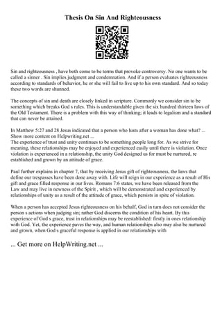 Thesis On Sin And Righteousness
Sin and righteousness , have both come to be terms that provoke controversy. No one wants to be
called a sinner . Sin implies judgment and condemnation. And if a person evaluates righteousness
according to standards of behavior, he or she will fail to live up to his own standard. And so today
these two words are shunned.
The concepts of sin and death are closely linked in scripture. Commonly we consider sin to be
something which breaks God s rules. This is understandable given the six hundred thirteen laws of
the Old Testament. There is a problem with this way of thinking; it leads to legalism and a standard
that can never be attained.
In Matthew 5:27 and 28 Jesus indicated that a person who lusts after a woman has done what? ...
Show more content on Helpwriting.net ...
The experience of trust and unity continues to be something people long for. As we strive for
meaning, these relationships may be enjoyed and experienced easily until there is violation. Once
violation is experienced in a relationship, the unity God designed us for must be nurtured, re
established and grown by an attitude of grace.
Paul further explains in chapter 7, that by receiving Jesus gift of righteousness, the laws that
define our trespasses have been done away with. Life will reign in our experience as a result of His
gift and grace filled response in our lives. Romans 7:6 states, we have been released from the
Law and may live in newness of the Spirit , which will be demonstrated and experienced by
relationships of unity as a result of the attitude of grace, which persists in spite of violation.
When a person has accepted Jesus righteousness on his behalf, God in turn does not consider the
person s actions when judging sin; rather God discerns the condition of his heart. By this
experience of God s grace, trust in relationships may be reestablished: firstly in ones relationship
with God. Yet, the experience paves the way, and human relationships also may also be nurtured
and grown, when God s graceful response is applied in our relationships with
... Get more on HelpWriting.net ...
 
