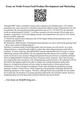 Essay on Nestle Frozen Food Product Development and Marketing
Although NRFC believe estimation of pizza sales could base on Contadina pasta s 24% market
penetration rate, more conservative calculation should take different ranges of penetration rate into
consideration. By choosing three possible penetration rates of 5%. 15% and 25%, the estimated
results are demonstrated in Exhibit 1. In all three scenarios, kit only concept will not make up to
company s expectation. For kit and topping concept, only if penetration rate reach to 15%, launch
decision could be supported.
1.2 Sensitivity analysis shows that pizza sale will be largely influenced by penetration rate of
Contadina pasta (Exhibit 2).
Q2 Similarities: Both launches of refrigerated pasta and pizza are aim to catch up the growing trend
... Show more content on Helpwriting.net ...
Therefore, Customers?needs of both high quality and convenience are well served. As a result,
refrigerated pizza s claimed benefit might be weaker than what refrigerated pasta could offer to
customers. In terms of pricing, although BASES research indicated that price for pasta as a factor
influencing customers?favorability was less important that other factors such as quality, it might
not be true for pizza case, because refrigerated pasta has been priced close to competing substitute
while its adding benefit of freshness has been well perceived by customers. Since take out pizza
serve high quality and convenience well, refrigerated pizza priced closely to this substitute at $7.69
for both kit and topping might not be able to compete for existing fresh pizza market share.
Moreover, its high price premium will also reduce its attractiveness to frozen pizza buyers.
Furthermore, in terms of product development, Nestle took advantage by purchasing on going
operation, Lambert s Pasta Cheese, which already have the production technology and had the
marketing experience in this category. Therefore, although Nestle did not perform the test market
for its pasta line, the purchase of on going operation reduced the risk of product launch. However,
refrigerated pizza not only faced some technical difficulty that forced Nestle
... Get more on HelpWriting.net ...
 