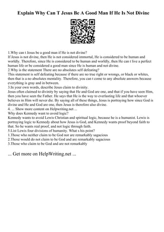 Explain Why Can T Jesus Be A Good Man If He Is Not Divine
1.Why can t Jesus be a good man if He is not divine?
If Jesus is not divine, then He is not considered immortal, He is considered to be human and
worldly. Therefore, since He is considered to be human and worldly, then He can t live a perfect
human life or be considered a good man since He is human and not divine.
2.Why is the statement There are no absolutes self defeating?
This statement is self defeating because if there are no true right or wrongs, or black or whites,
then that is a no absolutes mentality. Therefore, you can t come to any absolute answers because
everything is gray and in between.
3.In your own words, describe Jesus claim to divinity.
Jesus often claimed to divinity by saying that He and God are one, and that if you have seen Him,
then you have seen the Father. He says that He is the way to everlasting life and that whoever
believes in Him will never die. By saying all of these things, Jesus is portraying how since God is
divine and He and God are one, then Jesus is therefore also divine.
4. ... Show more content on Helpwriting.net ...
Why does Kennedy want to avoid logic?
Kennedy wants to avoid Lewis Christian and spiritual logic, because he is a humanist. Lewis is
portraying logic to Kennedy about how Jesus is God, and Kennedy wants proof beyond faith to
that. So he wants real proof, and not logic through faith.
5.List Lewis four divisions of humanity. What s his point?
1.Those who neither claim to be God nor are remarkably sagacious
2.Those would do not claim to be God and are remarkably sagacious
3.Those who claim to be God and are not remarkably
... Get more on HelpWriting.net ...
 