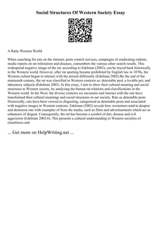 Social Structures Of Western Society Essay
A Ratty Western World
When searching for rats on the internet; pests control services, campaigns of eradicating rodents,
media reports on rat infestation and diseases, outnumbers the various other search results. This
widespread negative image of the rat, according to Edelman (2002), can be traced back historically
in the Western world. However, after rat sporting became prohibited by English law in 1870s, the
Western culture began to interact with the animal differently (Edelman 2002).By the end of the
nineteenth century, the rat was classified in Western contexts as: detestable pest, a lovable pet, and
laboratory subjects (Edelman 2002). In this essay, I aim to show their cultural meaning and social
structures to Western society, by analysing the human rat relations and classifications in the
Western world. In the West, the diverse contexts we encounter and interact with the rats have
transformed their cultural meanings and social structures in our society. Rats as detestable pests
Historically, rats have been viewed as disgusting, categorised as detestable pests and associated
with negative images in Western contexts. Edelman (2002) reveals how westerners tend to despise
and demonise rats with examples of from the media, such as films and advertisements which act as
enhancers of disgust. Consequently, the rat has become a symbol of dirt, disease and evil
aggression (Edelman 2002:6). This presents a cultural understanding in Western societies of
cleanliness and
... Get more on HelpWriting.net ...
 