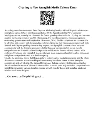 Creating A New Spanglish Media Culture Essay
According to the latest estimates from Experian Marketing Service, 63% of Hispanic adults own a
smartphone versus 60% of non Hispanics (Fetto, 2014). According to the PWC Consumer
Intelligence series, not only are Hispanics the fastest growing minority in the US, they also have the
greatest purchasing power of any US ethnic group. For mobile companies, Hispanics represent
outstanding growth opportunities (Bothun Lieberman, 2014). Mobile companies use commercials
to advertise and connect with the everyday customer. Knowing that Hispaniccustomers watch both
Spanish and English speaking channels they began to use Spanglish commercials as a way to
communicate with the Hispanic consumer. As the Hispanic wireless market grows, mobile
companies use our Hispanic cultural backgrounds and bicultural lives to sell and connect with
customer. Creating a new Spanglish media culturecan mean larger numbers for wireless companies
and global recognition for this non dominant group.
Clearly, the economic power that Hispanics have in the wireless market is immense, and the efforts
from these companies to reach the Hispanic community have been shown in their Spanglish
commercials and advertising. The demand for services that are exclusive to these minorities has
forced media to be aware of bicultural communities. In recent years major wireless companies have
joined the movement. Verizon Wireless teamed up with Jennifer Lopez and launched a national
wireless retail store designed
... Get more on HelpWriting.net ...
 