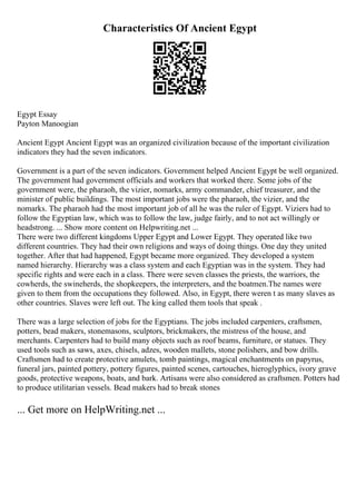 Characteristics Of Ancient Egypt
Egypt Essay
Payton Manoogian
Ancient Egypt Ancient Egypt was an organized civilization because of the important civilization
indicators they had the seven indicators.
Government is a part of the seven indicators. Government helped Ancient Egypt be well organized.
The government had government officials and workers that worked there. Some jobs of the
government were, the pharaoh, the vizier, nomarks, army commander, chief treasurer, and the
minister of public buildings. The most important jobs were the pharaoh, the vizier, and the
nomarks. The pharaoh had the most important job of all he was the ruler of Egypt. Viziers had to
follow the Egyptian law, which was to follow the law, judge fairly, and to not act willingly or
headstrong. ... Show more content on Helpwriting.net ...
There were two different kingdoms Upper Egypt and Lower Egypt. They operated like two
different countries. They had their own religions and ways of doing things. One day they united
together. After that had happened, Egypt became more organized. They developed a system
named hierarchy. Hierarchy was a class system and each Egyptian was in the system. They had
specific rights and were each in a class. There were seven classes the priests, the warriors, the
cowherds, the swineherds, the shopkeepers, the interpreters, and the boatmen.The names were
given to them from the occupations they followed. Also, in Egypt, there weren t as many slaves as
other countries. Slaves were left out. The king called them tools that speak .
There was a large selection of jobs for the Egyptians. The jobs included carpenters, craftsmen,
potters, bead makers, stonemasons, sculptors, brickmakers, the mistress of the house, and
merchants. Carpenters had to build many objects such as roof beams, furniture, or statues. They
used tools such as saws, axes, chisels, adzes, wooden mallets, stone polishers, and bow drills.
Craftsmen had to create protective amulets, tomb paintings, magical enchantments on papyrus,
funeral jars, painted pottery, pottery figures, painted scenes, cartouches, hieroglyphics, ivory grave
goods, protective weapons, boats, and bark. Artisans were also considered as craftsmen. Potters had
to produce utilitarian vessels. Bead makers had to break stones
... Get more on HelpWriting.net ...
 