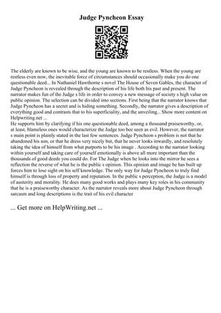 Judge Pyncheon Essay
The elderly are known to be wise, and the young are known to be restless. When the young are
restless even now, the inevitable force of circumstances should occasionally make you do one
questionable deed... In Nathaniel Hawthorne s novel The House of Seven Gables, the character of
Judge Pyncheon is revealed through the description of his life both his past and present. The
narrator makes fun of the Judge s life in order to convey a new message of society s high value on
public opinion. The selection can be divided into sections. First being that the narrator knows that
Judge Pyncheon has a secret and is hiding something. Secondly, the narrator gives a description of
everything good and contrasts that to his superficiality, and the unveiling... Show more content on
Helpwriting.net ...
He supports him by clarifying if his one questionable deed, among a thousand praiseworthy, or,
at least, blameless ones would characterize the Judge too bee seen as evil. However, the narrator
s main point is plainly stated in the last few sentences. Judge Pyncheon s problem is not that he
abandoned his son, or that he dress very nicely but, that he never looks inwardly, and resolutely
taking the idea of himself from what purports to be his image . According to the narrator looking
within yourself and taking care of yourself emotionally is above all more important than the
thousands of good deeds you could do. For The Judge when he looks into the mirror he sees a
reflection the reverse of what he is the public s opinion. This opinion and image he has built up
forces him to lose sight on his self knowledge. The only way for Judge Pyncheon to truly find
himself is through loss of property and reputation. In the public s perception, the Judge is a model
of austerity and morality. He does many good works and plays many key roles in his community
that he is a praiseworthy character. As the narrator reveals more about Judge Pyncheon through
sarcasm and long descriptions is the trait of his evil character
... Get more on HelpWriting.net ...
 