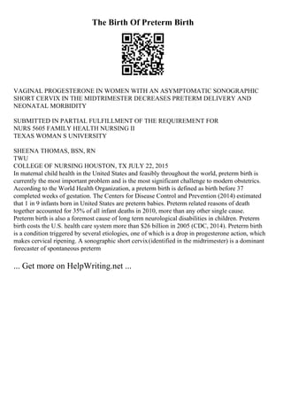 The Birth Of Preterm Birth
VAGINAL PROGESTERONE IN WOMEN WITH AN ASYMPTOMATIC SONOGRAPHIC
SHORT CERVIX IN THE MIDTRIMESTER DECREASES PRETERM DELIVERY AND
NEONATAL MORBIDITY
SUBMITTED IN PARTIAL FULFILLMENT OF THE REQUIREMENT FOR
NURS 5605 FAMILY HEALTH NURSING II
TEXAS WOMAN S UNIVERSITY
SHEENA THOMAS, BSN, RN
TWU
COLLEGE OF NURSING HOUSTON, TX JULY 22, 2015
In maternal child health in the United States and feasibly throughout the world, preterm birth is
currently the most important problem and is the most significant challenge to modern obstetrics.
According to the World Health Organization, a preterm birth is defined as birth before 37
completed weeks of gestation. The Centers for Disease Control and Prevention (2014) estimated
that 1 in 9 infants born in United States are preterm babies. Preterm related reasons of death
together accounted for 35% of all infant deaths in 2010, more than any other single cause.
Preterm birth is also a foremost cause of long term neurological disabilities in children. Preterm
birth costs the U.S. health care system more than $26 billion in 2005 (CDC, 2014). Preterm birth
is a condition triggered by several etiologies, one of which is a drop in progesterone action, which
makes cervical ripening. A sonographic short cervix(identified in the midtrimester) is a dominant
forecaster of spontaneous preterm
... Get more on HelpWriting.net ...
 