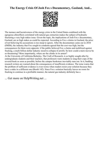 The Energy Crisis Of Josh Fox s Documentary, Gasland, And...
The menace and lucrativeness of the energy crisis in the United States combined with the
egregious aftereffects correlated with natural gas extraction makes the subject of hydraulic
fracturing a very high stakes issue. Given the topic, the implications of Josh Fox s documentary,
Gasland, are as high stakes as could be expected. According to Fox s claims in Gasland, the price
of not believing his accusations is too steep to ignore. After the documentary came out in 2010
(IMDb), the industry that Fox sought to condemn agreed that the cost was high, but the
consequences for them were opposite: if the public believed Fox s claims and mobilized against
fracking, a multi billion dollar industry stood to collapse (Carroll). So how could a mere movie be
so threatening? More importantly, where are the chinks in its armor?
At the University of California Berkeley, The Craft of Research, is so highly sought after by
undergraduate students and their teachers, that professors warn students to snag their copy of the
revered book as soon as possible, before the campus bookstore inevitably runs out. In it, budding
research writers are warned about the consequences of insufficient evidence. The tome warns that
the problem of sufficient evidence is even worse when readers resist your solution because they
have a stake in a different one (Booth 142). Since Fox s solution basically leaves no room for
fracking to continue in a profitable manner, the natural gas industry definitely has a
... Get more on HelpWriting.net ...
 