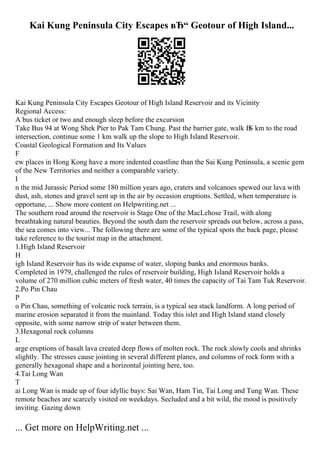 Kai Kung Peninsula City Escapes вЂ“ Geotour of High Island...
Kai Kung Peninsula City Escapes Geotour of High Island Reservoir and its Vicinity
Regional Access:
A bus ticket or two and enough sleep before the excursion
Take Bus 94 at Wong Shek Pier to Pak Tam Chung. Past the barrier gate, walk В
Ѕ km to the road
intersection, continue some 1 km walk up the slope to High Island Reservoir.
Coastal Geological Formation and Its Values
F
ew places in Hong Kong have a more indented coastline than the Sai Kung Peninsula, a scenic gem
of the New Territories and neither a comparable variety.
I
n the mid Jurassic Period some 180 million years ago, craters and volcanoes spewed our lava with
dust, ash, stones and gravel sent up in the air by occasion eruptions. Settled, when temperature is
opportune, ... Show more content on Helpwriting.net ...
The southern road around the reservoir is Stage One of the MacLehose Trail, with along
breathtaking natural beauties. Beyond the south dam the reservoir spreads out below, across a pass,
the sea comes into view... The following there are some of the typical spots the back page, please
take reference to the tourist map in the attachment.
1.High Island Reservoir
H
igh Island Reservoir has its wide expanse of water, sloping banks and enormous banks.
Completed in 1979, challenged the rules of reservoir building, High Island Reservoir holds a
volume of 270 million cubic meters of fresh water, 40 times the capacity of Tai Tam Tuk Reservoir.
2.Po Pin Chau
P
o Pin Chau, something of volcanic rock terrain, is a typical sea stack landform. A long period of
marine erosion separated it from the mainland. Today this islet and High Island stand closely
opposite, with some narrow strip of water between them.
3.Hexagonal rock columns
L
arge eruptions of basalt lava created deep flows of molten rock. The rock slowly cools and shrinks
slightly. The stresses cause jointing in several different planes, and columns of rock form with a
generally hexagonal shape and a horizontal jointing here, too.
4.Tai Long Wan
T
ai Long Wan is made up of four idyllic bays: Sai Wan, Ham Tin, Tai Long and Tung Wan. These
remote beaches are scarcely visited on weekdays. Secluded and a bit wild, the mood is positively
inviting. Gazing down
... Get more on HelpWriting.net ...
 