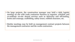 • On large projects, the construction manager may hold a daily logistic
meeting on site with trade contractor foremen to organise, schedule and
co-ordinate on-site shared services such as deliveries and off-loading,
hoists and craneage, scaffolding, safety issues, rubbish clearance, etc.
• Similar meetings may be held on management contract projects between
the management contractor and the works contractors.
SNJV432@GMAIL.COM 11
 