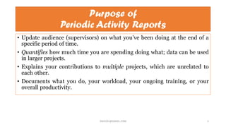 Purpose of
Periodic Activity Reports
• Update audience (supervisors) on what you’ve been doing at the end of a
specific period of time.
• Quantifies how much time you are spending doing what; data can be used
in larger projects.
• Explains your contributions to multiple projects, which are unrelated to
each other.
• Documents what you do, your workload, your ongoing training, or your
overall productivity.
SNJV432@GMAIL.COM 5
 