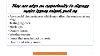 They are also an opportunity to discuss
major issues raised, such as
• Any special circumstances which may affect the contract at any
stage.
• Testing regimes.
• Mock-ups.
• Quality issues.
• Weather reports.
• Issues that may impact on costs.
• Health and safety issues.
SNJV432@GMAIL.COM 8
 
