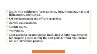 • Issues with neighbours (such as noise, dust, vibrations, rights of
light, access, safety, etc.).
• Off-site fabrication and off-site payments.
• Earned value analysis.
• Design issues.
• Warranties.
• Look ahead to the next period (including specific requirements
for progress photos during the next period, which may include
off-site fabrication photos).
SNJV432@GMAIL.COM 9
 