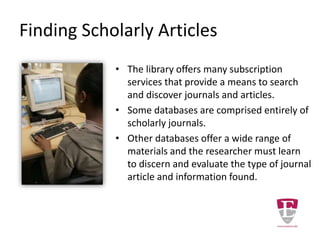 Finding Scholarly Articles
• The library offers many subscription
services that provide a means to search
and discover journals and articles.
• Some databases are comprised entirely of
scholarly journals.
• Other databases offer a wide range of
materials and the researcher must learn
to discern and evaluate the type of journal
article and information found.
 