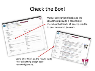Check the Box!
Many subscription databases like
EBSCOhost provide a convenient
checkbox that limits all search results
to peer-reviewed journals.
Some offer filters on the results list to
eliminate everything except peer-
reviewed journals.
 