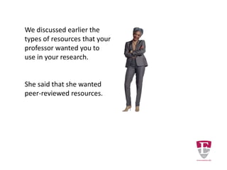 We discussed earlier the
types of resources that your
professor wanted you to
use in your research.
She said that she wanted
peer-reviewed resources.
Periodicals are the most
common source of peer-
reviewed content.
 