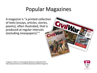 Popular Magazines
A magazine is “a printed collection
of texts (essays, articles, stories,
poems), often illustrated, that is
produced at regular intervals
(excluding newspapers).”1
1magazine. (2011). In Encyclopedia Britannica. Retrieved from
http://www.britannica.com/EBchecked/topic/356421/magazine
 