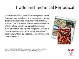 Trade and Technical Periodical
Trade and technical journals and magazines serve
those working in industry and commerce…. Major
discoveries in science, manufacturing methods, or
business practice tend to create a new subdivision
of technology, with its own practitioners and,
more often than not, its own magazine. Articles in
these magazines tend to be highly factual and
accurately written, by people deeply immersed in
their subjects. 2
2history of publishing. (2011). In Encyclopedia Britannica. Retrieved from
http://www.britannica.com/EBchecked/topic/482597/publishing
 