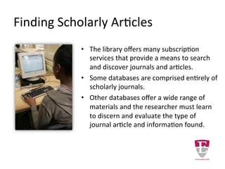 Finding Scholarly Articles
The library offers many subscription services that
provide a means to search and discover journals and
articles.
Some databases are comprised entirely of scholarly
peer-reviewed journals.
Other databases offer a wide range of materials and
the researcher must learn to discern and evaluate the
type of article they have found and the authority
behind the information.
 