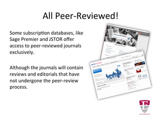 All Peer-Reviewed!
Some subscription databases, like
Sage Premier and JSTOR offer
access to peer-reviewed journals
exclusively.
It should be noted that scholarly
journals may contain review and
editorial articles that have not
undergone the peer-review
process.
 