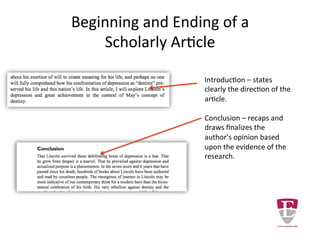 Beginning and Ending of a
Scholarly Article
Introduction – states
clearly the direction of the
article.
Conclusion – recaps and
finalizes the author’s
opinion based upon the
evidence of the research.
 