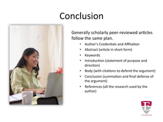 Conclusion
Generally scholarly peer-reviewed articles
follow the same plan.
• Author’s Credentials and Affiliation
• Abstract (article in short form)
• Keywords
• Introduction (statement of purpose and
direction)
• Body (with citations to defend the argument)
• Conclusion (summation and final defense of
the argument)
• References (all the research used by the
author)
 