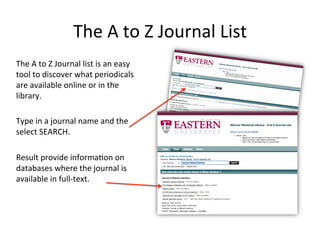 The A to Z Journal List
The A to Z Journal list is a tool to
discover what periodicals are
available online or in the library.
Type in a journal name and the
select SEARCH.
The results provide information
concerning the location and
available issues for a particular
journal owned by the library.
 
