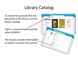 Library Catalog
To search for journals that are
physically in the library use the
library catalog.
Type in a journal name and the
select SEARCH.
The results provide information
about the journals location.
 