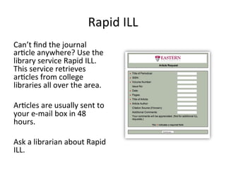 Rapid ILL
Can’t find the journal article anywhere?
Use the library service Rapid ILL.
This service retrieves articles from
college libraries all over the area.
Articles are usually sent to your e-mail
box in 48 hours.
Ask a librarian about Rapid ILL.
 