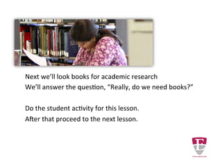 Next we’ll look at books for academic research. We will
answer the question, “How do books fit into your research?”
Do the student activity for this lesson.
After that proceed to the next lesson.
Revised Wednesday, February 4, 15.
 