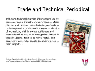 Trade and Technical Periodical
Trade and technical journals and magazines serve
those working in industry and commerce…. Major
discoveries in science, manufacturing methods, or
business practice tend to create a new subdivision
of technology, with its own practitioners and,
more often than not, its own magazine. Articles in
these magazines tend to be highly factual and
accurately written, by people deeply immersed
in their subjects. 2
2history of publishing. (2011). In Encyclopedia Britannica. Retrieved from
http://www.britannica.com/EBchecked/topic/482597/publishing
 