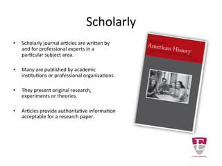 Scholarly
• Scholarly journal articles are written by
and for professional experts in a
particular subject area.
• Many are published by academic
institutions or professional organizations.
• They present original research,
experiments or theories.
• Articles provide authoritative information
acceptable for a research paper.
 
