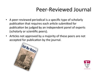 Peer-Reviewed Journal
• A peer-reviewed periodical is a specific type of scholarly
publication that requires each article submitted for
publication be judged by an independent panel of experts
(scholarly or scientific peers).
• Articles not approved by a majority of these peers are not
accepted for publication by the journal.
 