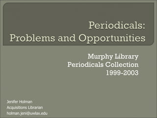 Murphy Library Periodicals Collection 1999-2003 Jenifer Holman Acquisitions Librarian [email_address] 