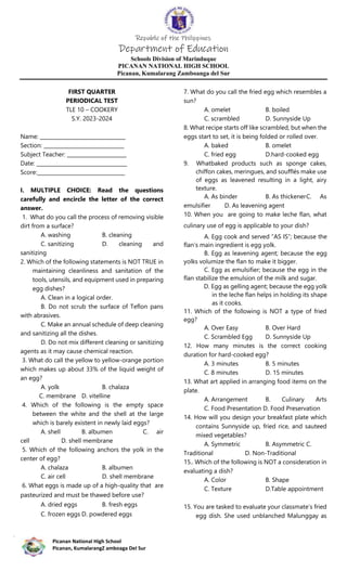 Republic of the Philippines
Department of Education
Schools Division of Marinduque
PICANAN NATIONAL HIGH SCHOOL
Picanan, Kumalarang Zamboanga del Sur
Picanan National High School
Picanan, KumalarangZ amboaga Del Sur
FIRST QUARTER
PERIODICAL TEST
TLE 10 – COOKERY
S.Y. 2023-2024
Name: _________________________________
Section: _______________________________
Subject Teacher: _______________________
Date: ___________________________________
Score:__________________________________
I. MULTIPLE CHOICE: Read the questions
carefully and encircle the letter of the correct
answer.
1. What do you call the process of removing visible
dirt from a surface?
A. washing B. cleaning
C. sanitizing D. cleaning and
sanitizing
2. Which of the following statements is NOT TRUE in
maintaining cleanliness and sanitation of the
tools, utensils, and equipment used in preparing
egg dishes?
A. Clean in a logical order.
B. Do not scrub the surface of Teflon pans
with abrasives.
C. Make an annual schedule of deep cleaning
and sanitizing all the dishes.
D. Do not mix different cleaning or sanitizing
agents as it may cause chemical reaction.
3. What do call the yellow to yellow-orange portion
which makes up about 33% of the liquid weight of
an egg?
A. yolk B. chalaza
C. membrane D. vitelline
4. Which of the following is the empty space
between the white and the shell at the large
which is barely existent in newly laid eggs?
A. shell B. albumen C. air
cell D. shell membrane
5. Which of the following anchors the yolk in the
center of egg?
A. chalaza B. albumen
C. air cell D. shell membrane
6. What eggs is made up of a high-quality that are
pasteurized and must be thawed before use?
A. dried eggs B. fresh eggs
C. frozen eggs D. powdered eggs
7. What do you call the fried egg which resembles a
sun?
A. omelet B. boiled
C. scrambled D. Sunnyside Up
8. What recipe starts off like scrambled, but when the
eggs start to set, it is being folded or rolled over.
A. baked B. omelet
C. fried egg D.hard-cooked egg
9. Whatbaked products such as sponge cakes,
chiffon cakes, meringues, and soufflés make use
of eggs as leavened resulting in a light, airy
texture.
A. As binder B. As thickenerC. As
emulsifier D. As leavening agent
10. When you are going to make leche flan, what
culinary use of egg is applicable to your dish?
A. Egg cook and served “AS IS”; because the
flan’s main ingredient is egg yolk.
B. Egg as leavening agent; because the egg
yolks volumize the flan to make it bigger.
C. Egg as emulsifier; because the egg in the
flan stabilize the emulsion of the milk and sugar.
D. Egg as gelling agent; because the egg yolk
in the leche flan helps in holding its shape
as it cooks.
11. Which of the following is NOT a type of fried
egg?
A. Over Easy B. Over Hard
C. Scrambled Egg D. Sunnyside Up
12. How many minutes is the correct cooking
duration for hard-cooked egg?
A. 3 minutes B. 5 minutes
C. 8 minutes D. 15 minutes
13. What art applied in arranging food items on the
plate.
A. Arrangement B. Culinary Arts
C. Food Presentation D. Food Preservation
14. How will you design your breakfast plate which
contains Sunnyside up, fried rice, and sauteed
mixed vegetables?
A. Symmetric B. Asymmetric C.
Traditional D. Non-Traditional
15.. Which of the following is NOT a consideration in
evaluating a dish?
A. Color B. Shape
C. Texture D.Table appointment
15. You are tasked to evaluate your classmate’s fried
egg dish. She used unblanched Malunggay as
 